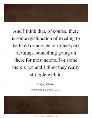 And I think that, of course, there is some dysfunction of needing to be liked or noticed or to feel part of things, something going on there for most actors. For some there’s not and I think they really struggle with it Picture Quote #1