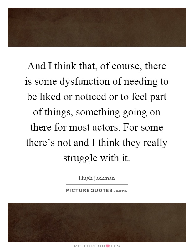 And I think that, of course, there is some dysfunction of needing to be liked or noticed or to feel part of things, something going on there for most actors. For some there's not and I think they really struggle with it Picture Quote #1