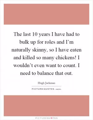 The last 10 years I have had to bulk up for roles and I’m naturally skinny, so I have eaten and killed so many chickens! I wouldn’t even want to count. I need to balance that out Picture Quote #1