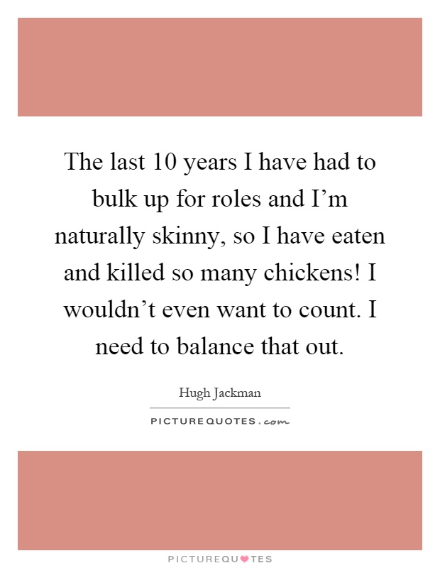 The last 10 years I have had to bulk up for roles and I'm naturally skinny, so I have eaten and killed so many chickens! I wouldn't even want to count. I need to balance that out Picture Quote #1