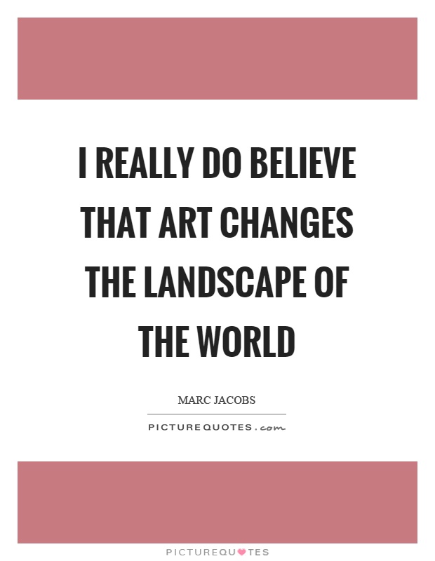 I really do believe that art changes the landscape of the world Picture Quote #1