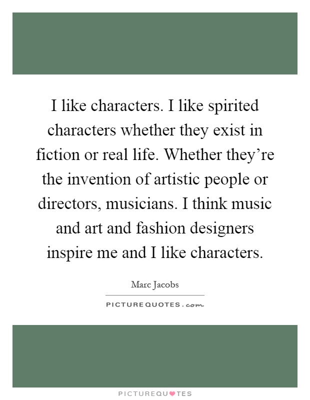 I like characters. I like spirited characters whether they exist in fiction or real life. Whether they're the invention of artistic people or directors, musicians. I think music and art and fashion designers inspire me and I like characters Picture Quote #1
