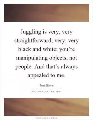 Juggling is very, very straightforward; very, very black and white; you’re manipulating objects, not people. And that’s always appealed to me Picture Quote #1