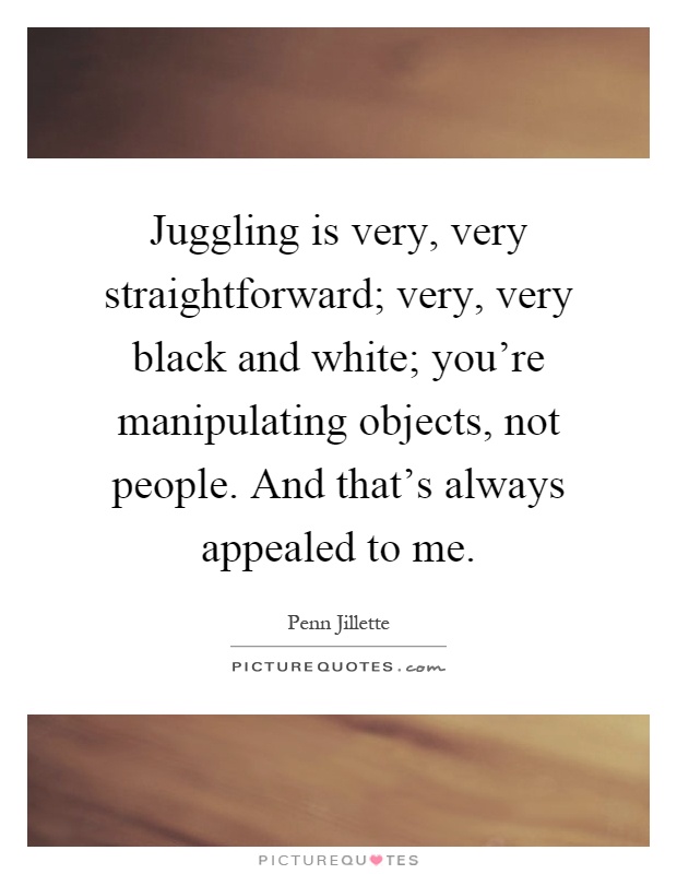 Juggling is very, very straightforward; very, very black and white; you're manipulating objects, not people. And that's always appealed to me Picture Quote #1