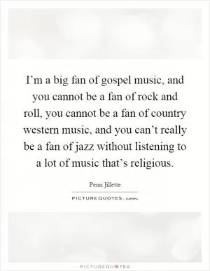 I’m a big fan of gospel music, and you cannot be a fan of rock and roll, you cannot be a fan of country western music, and you can’t really be a fan of jazz without listening to a lot of music that’s religious Picture Quote #1