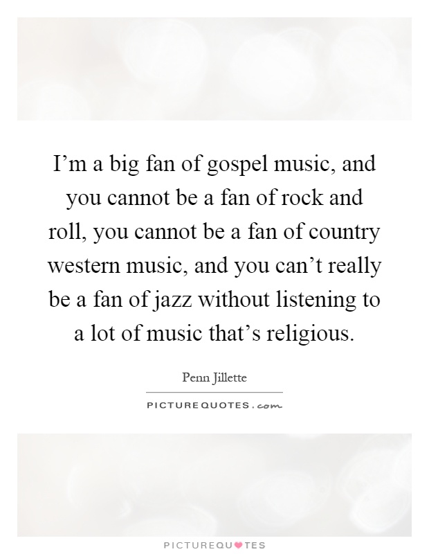 I'm a big fan of gospel music, and you cannot be a fan of rock and roll, you cannot be a fan of country western music, and you can't really be a fan of jazz without listening to a lot of music that's religious Picture Quote #1