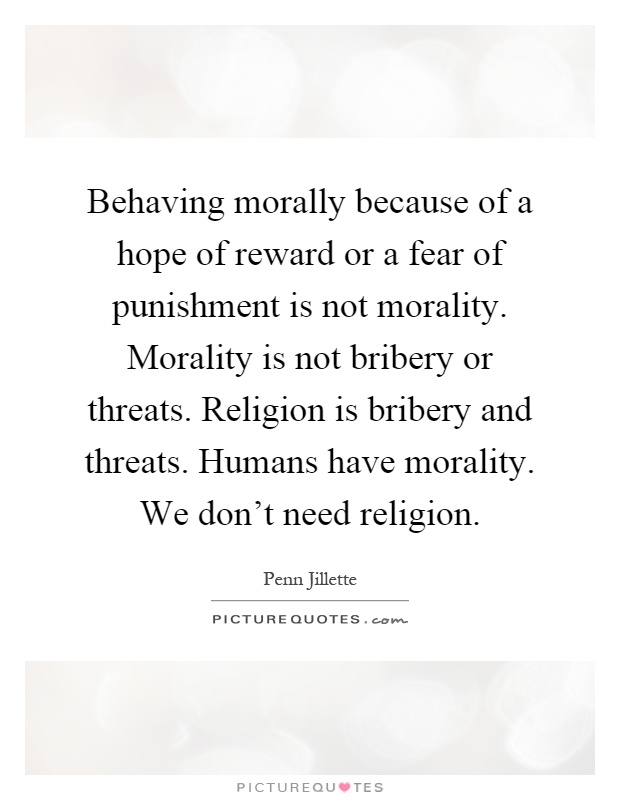 Behaving morally because of a hope of reward or a fear of punishment is not morality. Morality is not bribery or threats. Religion is bribery and threats. Humans have morality. We don't need religion Picture Quote #1