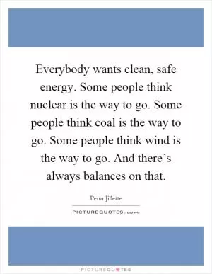 Everybody wants clean, safe energy. Some people think nuclear is the way to go. Some people think coal is the way to go. Some people think wind is the way to go. And there’s always balances on that Picture Quote #1