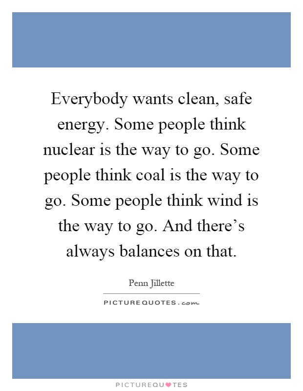 Everybody wants clean, safe energy. Some people think nuclear is the way to go. Some people think coal is the way to go. Some people think wind is the way to go. And there's always balances on that Picture Quote #1