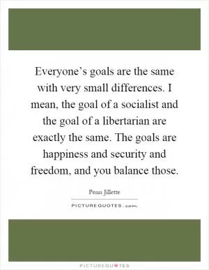 Everyone’s goals are the same with very small differences. I mean, the goal of a socialist and the goal of a libertarian are exactly the same. The goals are happiness and security and freedom, and you balance those Picture Quote #1