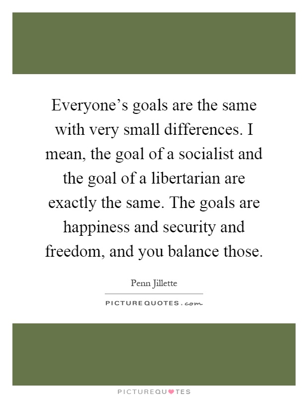 Everyone's goals are the same with very small differences. I mean, the goal of a socialist and the goal of a libertarian are exactly the same. The goals are happiness and security and freedom, and you balance those Picture Quote #1