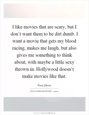 I like movies that are scary, but I don’t want them to be dirt dumb. I want a movie that gets my blood racing, makes me laugh, but also gives me something to think about, with maybe a little sexy thrown in. Hollywood doesn’t make movies like that Picture Quote #1