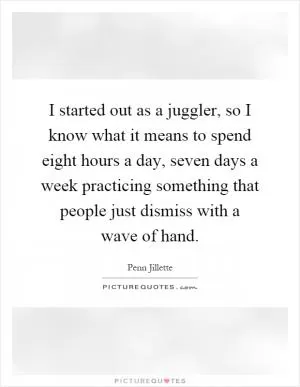 I started out as a juggler, so I know what it means to spend eight hours a day, seven days a week practicing something that people just dismiss with a wave of hand Picture Quote #1