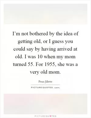 I’m not bothered by the idea of getting old, or I guess you could say by having arrived at old. I was 10 when my mom turned 55. For 1955, she was a very old mom Picture Quote #1