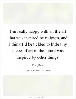 I’m really happy with all the art that was inspired by religion, and I think I’d be tickled to little tiny pieces if art in the future was inspired by other things Picture Quote #1