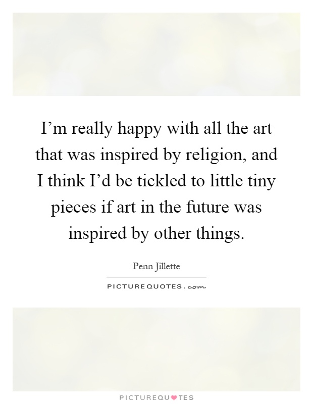 I'm really happy with all the art that was inspired by religion, and I think I'd be tickled to little tiny pieces if art in the future was inspired by other things Picture Quote #1