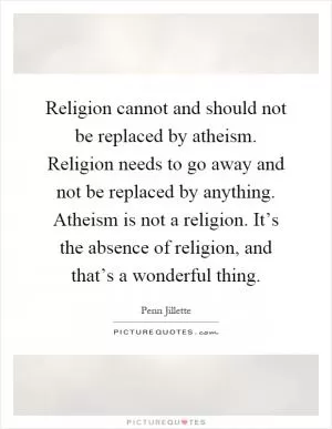 Religion cannot and should not be replaced by atheism. Religion needs to go away and not be replaced by anything. Atheism is not a religion. It’s the absence of religion, and that’s a wonderful thing Picture Quote #1