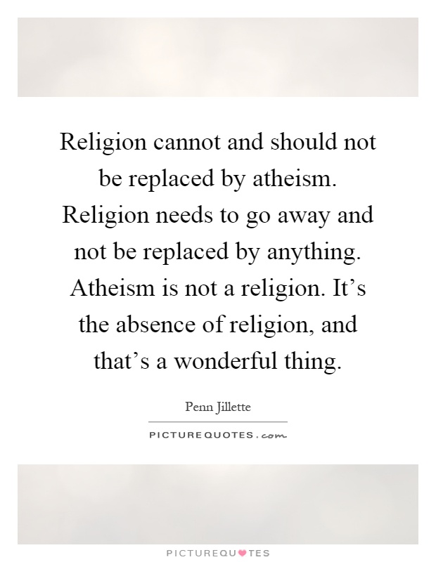 Religion cannot and should not be replaced by atheism. Religion needs to go away and not be replaced by anything. Atheism is not a religion. It's the absence of religion, and that's a wonderful thing Picture Quote #1