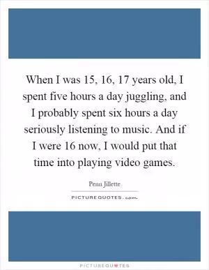 When I was 15, 16, 17 years old, I spent five hours a day juggling, and I probably spent six hours a day seriously listening to music. And if I were 16 now, I would put that time into playing video games Picture Quote #1