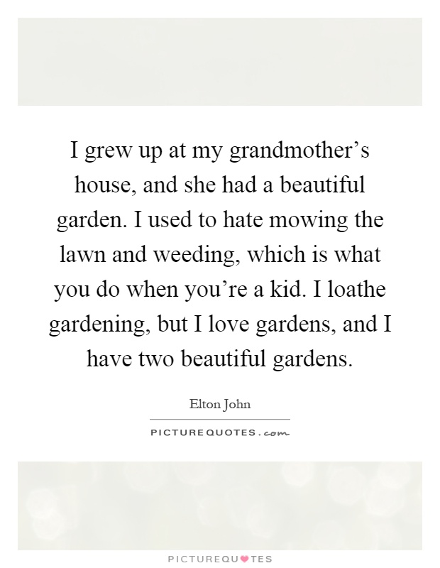 I grew up at my grandmother's house, and she had a beautiful garden. I used to hate mowing the lawn and weeding, which is what you do when you're a kid. I loathe gardening, but I love gardens, and I have two beautiful gardens Picture Quote #1