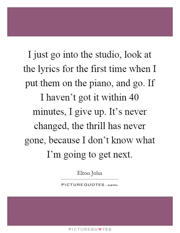 I just go into the studio, look at the lyrics for the first time when I put them on the piano, and go. If I haven't got it within 40 minutes, I give up. It's never changed, the thrill has never gone, because I don't know what I'm going to get next Picture Quote #1