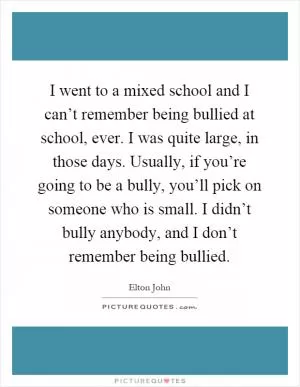 I went to a mixed school and I can’t remember being bullied at school, ever. I was quite large, in those days. Usually, if you’re going to be a bully, you’ll pick on someone who is small. I didn’t bully anybody, and I don’t remember being bullied Picture Quote #1