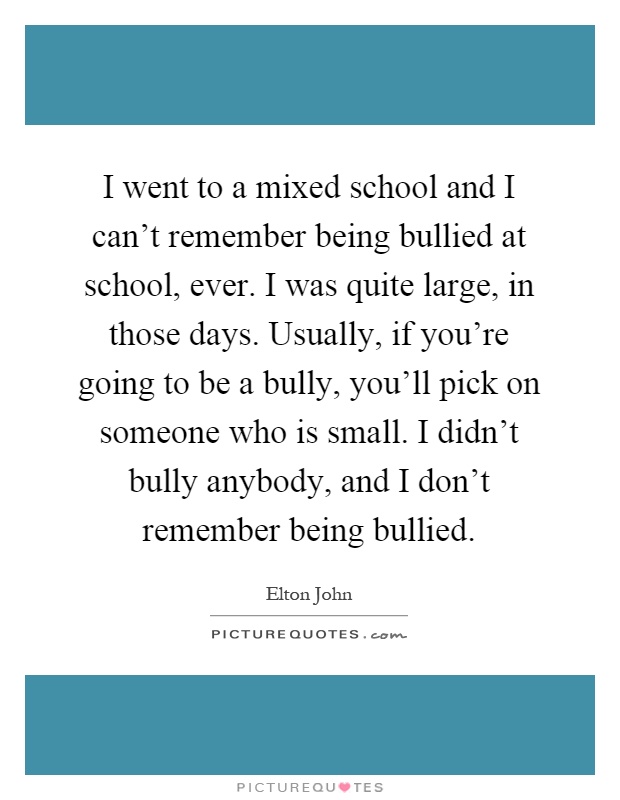 I went to a mixed school and I can't remember being bullied at school, ever. I was quite large, in those days. Usually, if you're going to be a bully, you'll pick on someone who is small. I didn't bully anybody, and I don't remember being bullied Picture Quote #1
