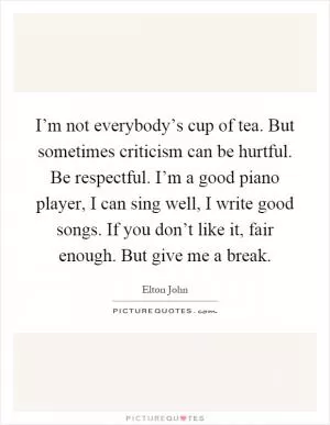 I’m not everybody’s cup of tea. But sometimes criticism can be hurtful. Be respectful. I’m a good piano player, I can sing well, I write good songs. If you don’t like it, fair enough. But give me a break Picture Quote #1