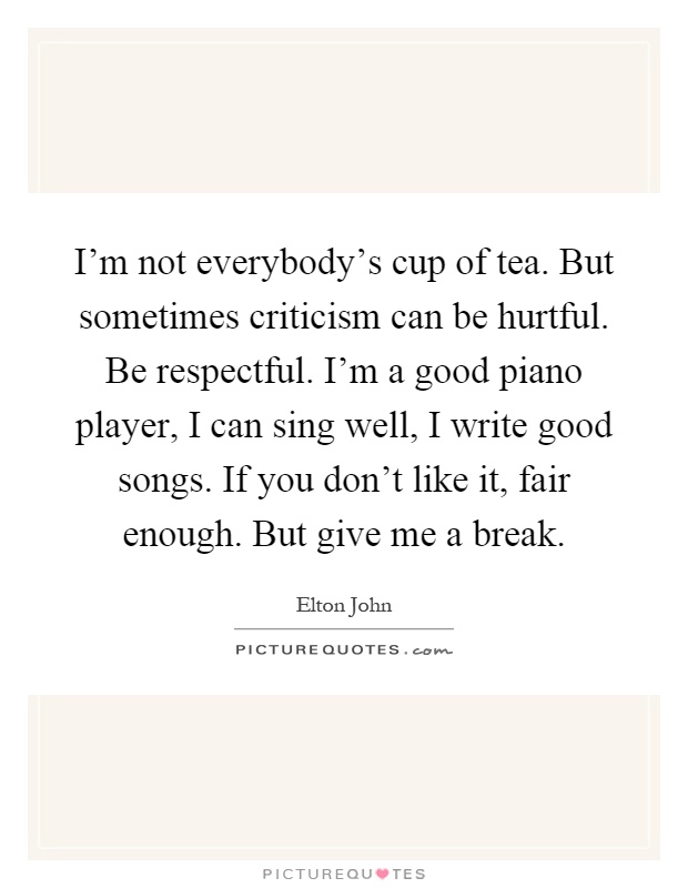 I'm not everybody's cup of tea. But sometimes criticism can be hurtful. Be respectful. I'm a good piano player, I can sing well, I write good songs. If you don't like it, fair enough. But give me a break Picture Quote #1