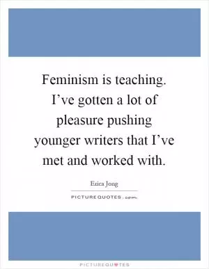 Feminism is teaching. I’ve gotten a lot of pleasure pushing younger writers that I’ve met and worked with Picture Quote #1
