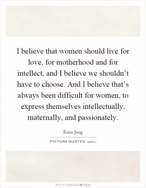 I believe that women should live for love, for motherhood and for intellect, and I believe we shouldn’t have to choose. And I believe that’s always been difficult for women, to express themselves intellectually, maternally, and passionately Picture Quote #1