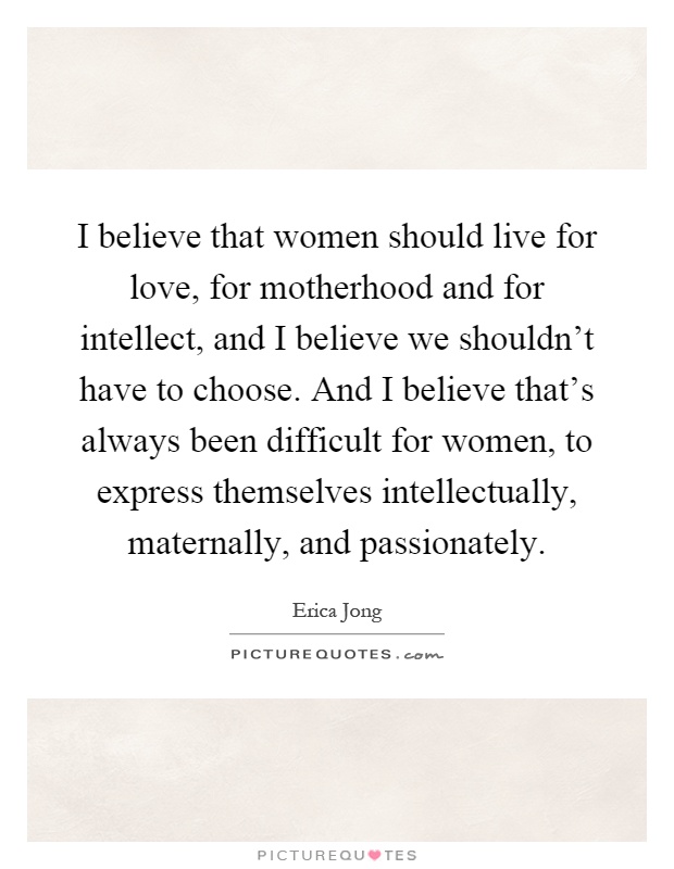 I believe that women should live for love, for motherhood and for intellect, and I believe we shouldn't have to choose. And I believe that's always been difficult for women, to express themselves intellectually, maternally, and passionately Picture Quote #1
