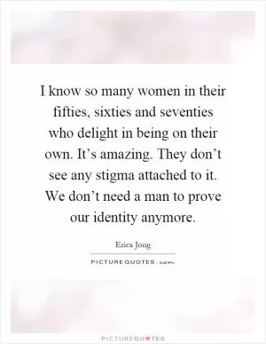 I know so many women in their fifties, sixties and seventies who delight in being on their own. It’s amazing. They don’t see any stigma attached to it. We don’t need a man to prove our identity anymore Picture Quote #1