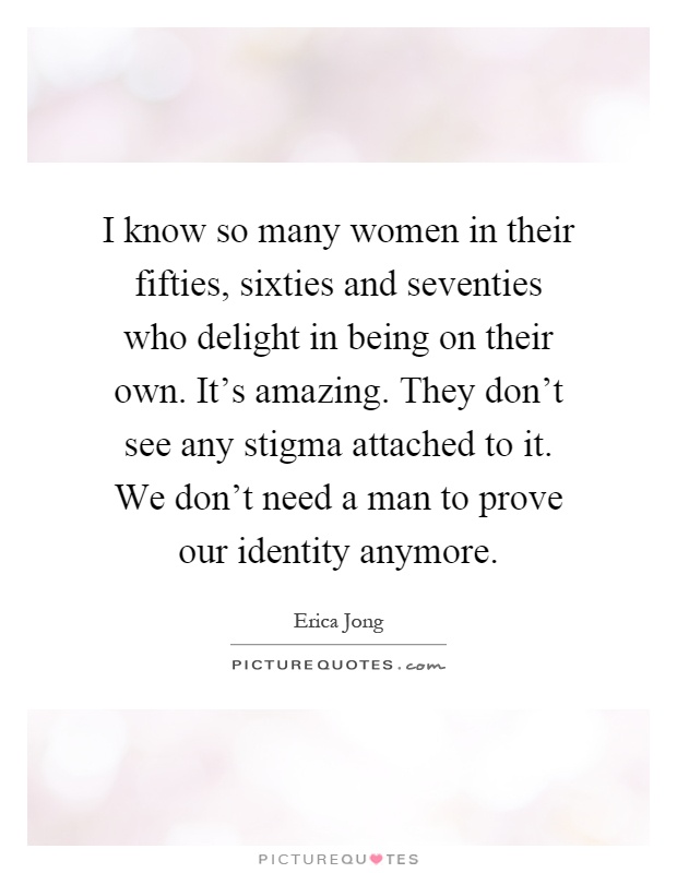 I know so many women in their fifties, sixties and seventies who delight in being on their own. It's amazing. They don't see any stigma attached to it. We don't need a man to prove our identity anymore Picture Quote #1