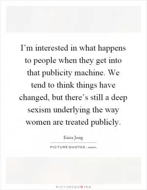 I’m interested in what happens to people when they get into that publicity machine. We tend to think things have changed, but there’s still a deep sexism underlying the way women are treated publicly Picture Quote #1
