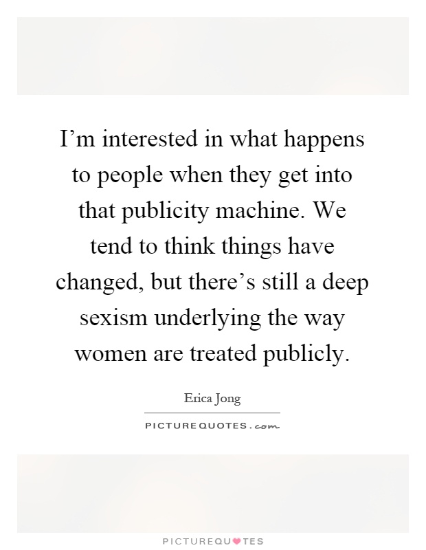 I'm interested in what happens to people when they get into that publicity machine. We tend to think things have changed, but there's still a deep sexism underlying the way women are treated publicly Picture Quote #1
