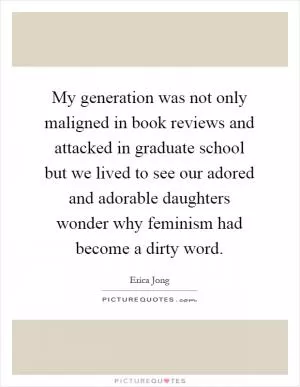 My generation was not only maligned in book reviews and attacked in graduate school but we lived to see our adored and adorable daughters wonder why feminism had become a dirty word Picture Quote #1