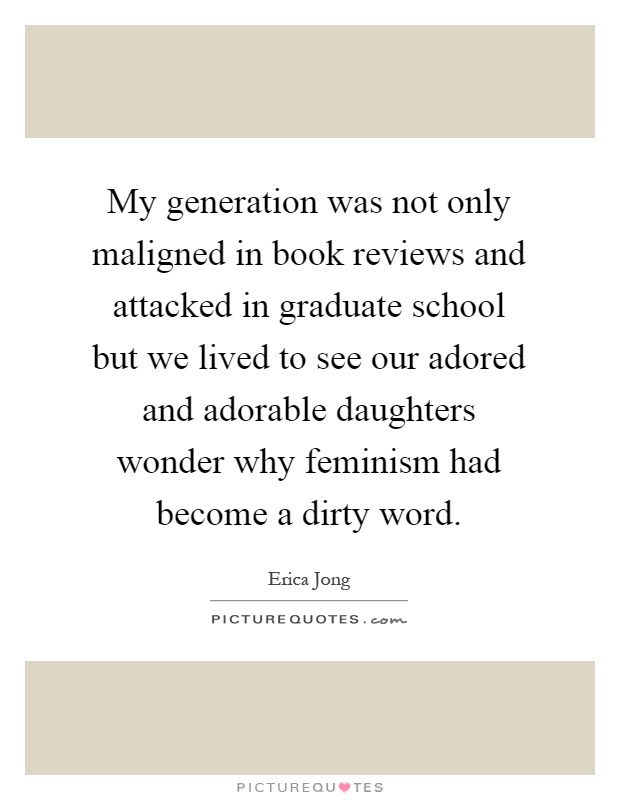 My generation was not only maligned in book reviews and attacked in graduate school but we lived to see our adored and adorable daughters wonder why feminism had become a dirty word Picture Quote #1