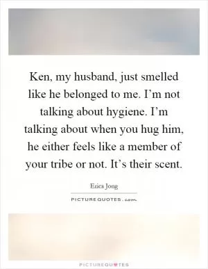 Ken, my husband, just smelled like he belonged to me. I’m not talking about hygiene. I’m talking about when you hug him, he either feels like a member of your tribe or not. It’s their scent Picture Quote #1