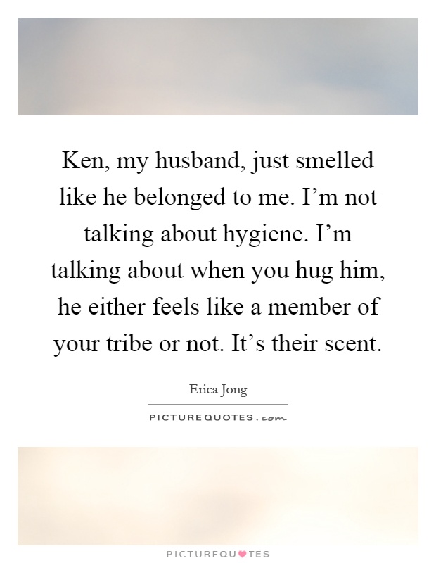 Ken, my husband, just smelled like he belonged to me. I'm not talking about hygiene. I'm talking about when you hug him, he either feels like a member of your tribe or not. It's their scent Picture Quote #1