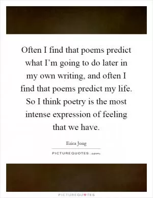 Often I find that poems predict what I’m going to do later in my own writing, and often I find that poems predict my life. So I think poetry is the most intense expression of feeling that we have Picture Quote #1