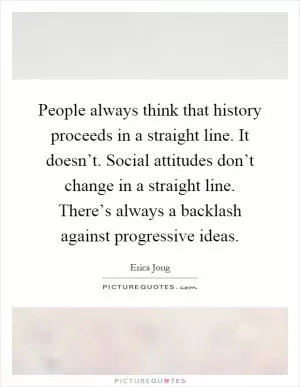 People always think that history proceeds in a straight line. It doesn’t. Social attitudes don’t change in a straight line. There’s always a backlash against progressive ideas Picture Quote #1