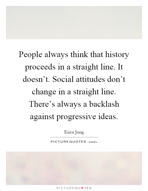People always think that history proceeds in a straight line. It doesn't. Social attitudes don't change in a straight line. There's always a backlash against progressive ideas Picture Quote #1