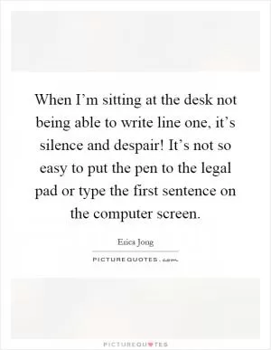 When I’m sitting at the desk not being able to write line one, it’s silence and despair! It’s not so easy to put the pen to the legal pad or type the first sentence on the computer screen Picture Quote #1