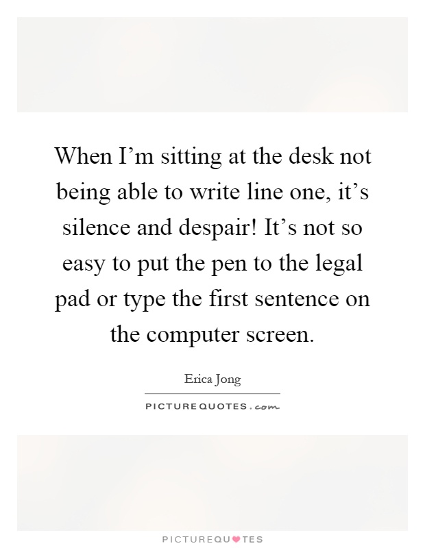 When I'm sitting at the desk not being able to write line one, it's silence and despair! It's not so easy to put the pen to the legal pad or type the first sentence on the computer screen Picture Quote #1