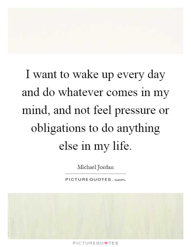 I want to wake up every day and do whatever comes in my mind, and not feel pressure or obligations to do anything else in my life Picture Quote #1