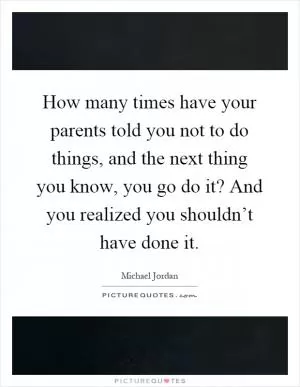 How many times have your parents told you not to do things, and the next thing you know, you go do it? And you realized you shouldn’t have done it Picture Quote #1
