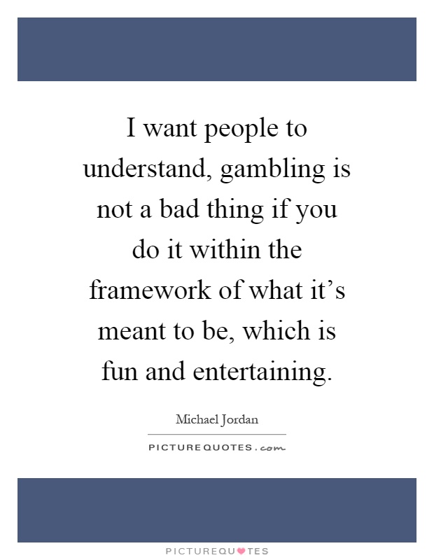 I want people to understand, gambling is not a bad thing if you do it within the framework of what it's meant to be, which is fun and entertaining Picture Quote #1