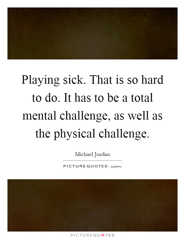 Playing sick. That is so hard to do. It has to be a total mental challenge, as well as the physical challenge Picture Quote #1
