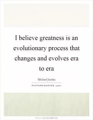 I believe greatness is an evolutionary process that changes and evolves era to era Picture Quote #1